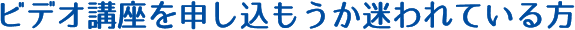 ビデオ講座を申し込もうか迷われている方