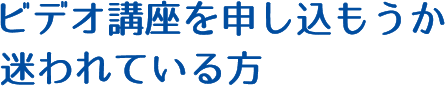 ビデオ講座を申し込もうか迷われている方
