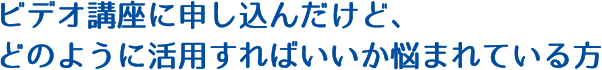ビデオ講座に申し込んだけど、どのように活用すればいいか悩まれている方