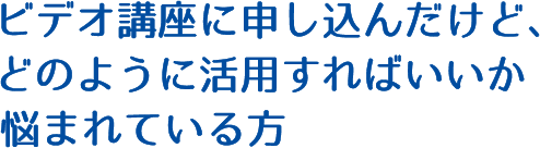 ビデオ講座に申し込んだけど、どのように活用すればいいか悩まれている方