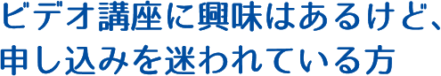 ビデオ講座に興味はあるけど、申し込みを迷われている方